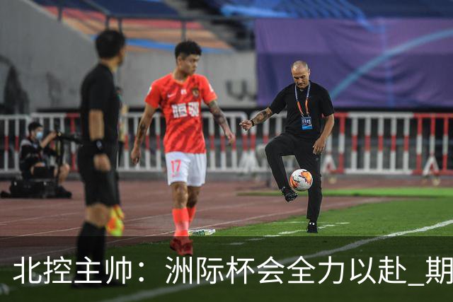北控主帅：洲际杯会全力以赴 期待帮助球队建立新体系